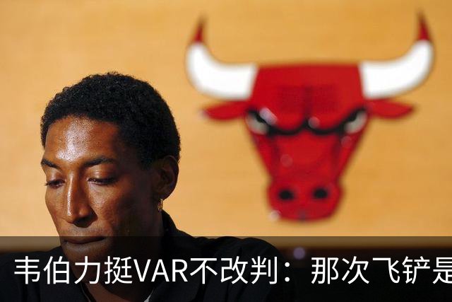 韦伯力挺VAR不改判：那次飞铲是高档鲁莽犯规